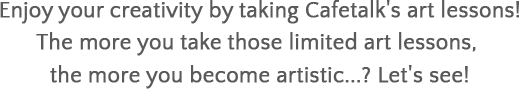 Enjoy your creativity by taking Cafetalk's art lessons! The more you take those limited art lessons, the more you become artistic...? Let's see!