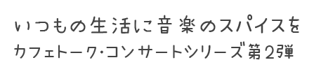 いつもの生活に音楽のスパイスを カフェトークコンサートシリーズ第2弾